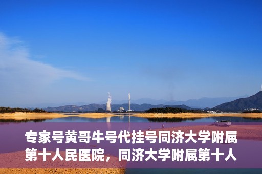 专家号黄哥牛号代挂号同济大学附属第十人民医院，同济大学附属第十人民医院专家号黄哥牛号代挂号解析