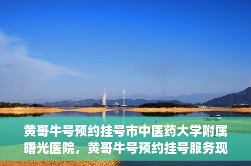 黄哥牛号预约挂号市中医药大学附属曙光医院，黄哥牛号预约挂号服务现已开通，市中医药大学附属曙光医院便捷就医新体验