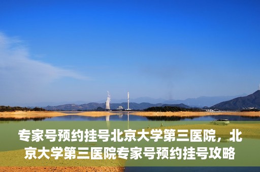 专家号预约挂号北京大学第三医院，北京大学第三医院专家号预约挂号攻略