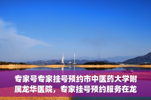 专家号专家挂号预约市中医药大学附属龙华医院，专家挂号预约服务在龙华医院，市中医药大学附属龙华医院专家号预约指南