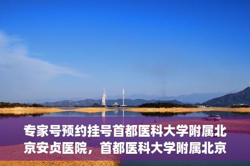 专家号预约挂号首都医科大学附属北京安贞医院，首都医科大学附属北京安贞医院专家号预约挂号指南