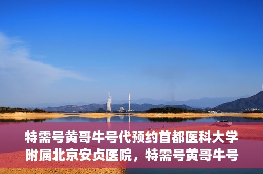 特需号黄哥牛号代预约首都医科大学附属北京安贞医院，特需号黄哥牛号助您预约北京安贞医院专家号
