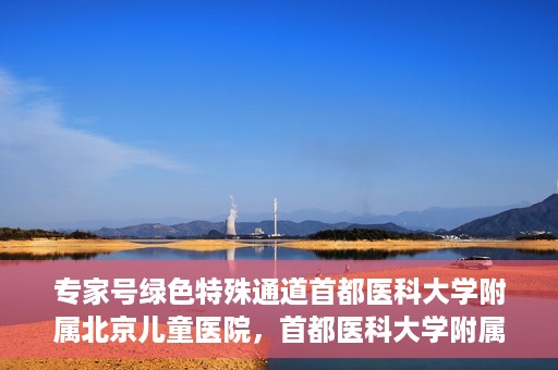 专家号绿色特殊通道首都医科大学附属北京儿童医院，首都医科大学附属北京儿童医院专家号绿色特殊通道服务解析
