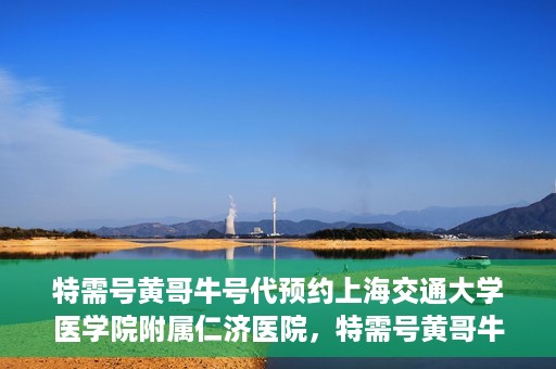 特需号黄哥牛号代预约上海交通大学医学院附属仁济医院，特需号黄哥牛号助您预约上海交通大学医学院附属仁济医院专家号