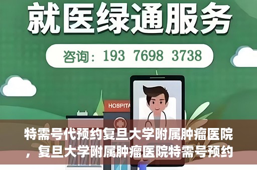 特需号代预约复旦大学附属肿瘤医院，复旦大学附属肿瘤医院特需号预约代办服务解析