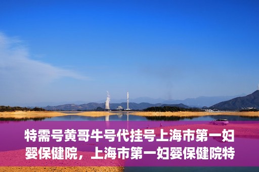 特需号黄哥牛号代挂号上海市第一妇婴保健院，上海市第一妇婴保健院特需号黄哥牛号代挂号服务解析