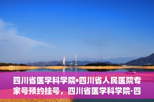 四川省医学科学院•四川省人民医院专家号预约挂号，四川省医学科学院·四川省人民医院专家号预约挂号攻略