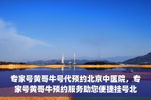 专家号黄哥牛号代预约北京中医院，专家号黄哥牛预约服务助您便捷挂号北京中医院