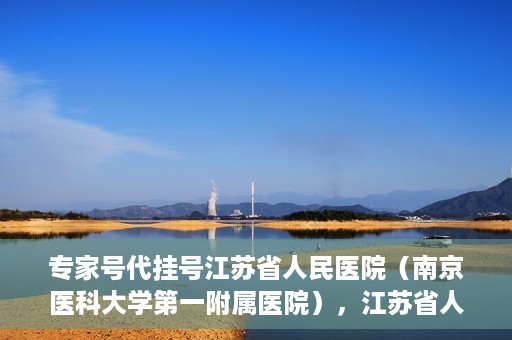 专家号代挂号江苏省人民医院（南京医科大学第一附属医院），江苏省人民医院专家号代挂号服务详解