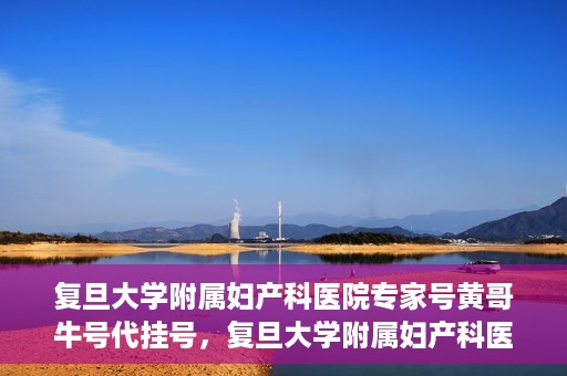 复旦大学附属妇产科医院专家号黄哥牛号代挂号，复旦大学附属妇产科医院专家黄哥牛号代挂号攻略