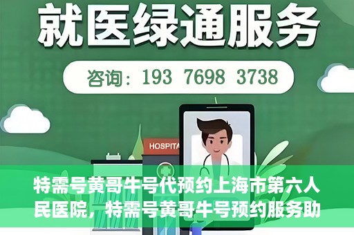 特需号黄哥牛号代预约上海市第六人民医院，特需号黄哥牛号预约服务助力上海市第六人民医院就医体验升级