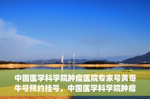 中国医学科学院肿瘤医院专家号黄哥牛号预约挂号，中国医学科学院肿瘤医院专家黄哥牛号预约挂号攻略