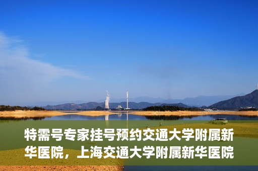 特需号专家挂号预约交通大学附属新华医院，上海交通大学附属新华医院特需专家挂号预约服务启动