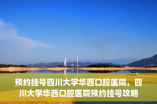 预约挂号四川大学华西口腔医院，四川大学华西口腔医院预约挂号攻略