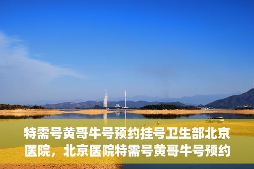 特需号黄哥牛号预约挂号卫生部北京医院，北京医院特需号黄哥牛号预约挂号服务启动，就医更便捷！
