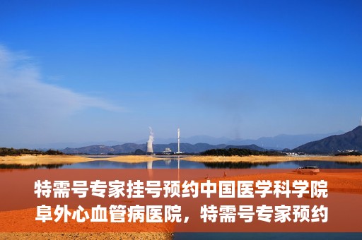 特需号专家挂号预约中国医学科学院阜外心血管病医院，特需号专家预约挂号，阜外心血管病医院权威解读心血管健康之道