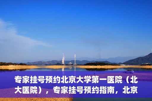专家挂号预约北京大学第一医院（北大医院），专家挂号预约指南，北京大学第一医院（北大医院）就医攻略