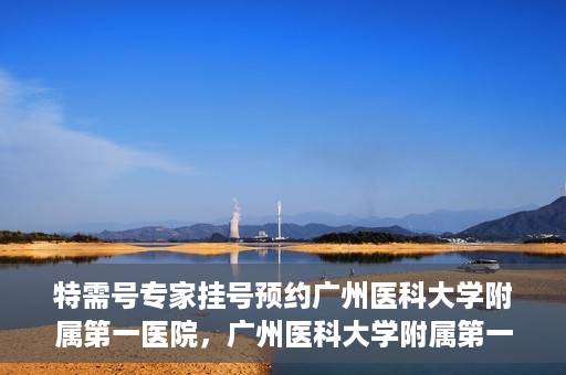 特需号专家挂号预约广州医科大学附属第一医院，广州医科大学附属第一医院特需号专家挂号预约服务启动