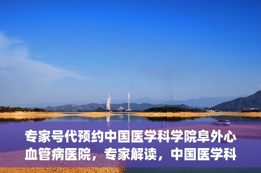 专家号代预约中国医学科学院阜外心血管病医院，专家解读，中国医学科学院阜外心血管病医院预约挂号攻略
