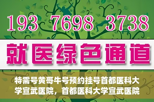 特需号黄哥牛号预约挂号首都医科大学宣武医院，首都医科大学宣武医院特需号黄哥牛号预约挂号服务启动