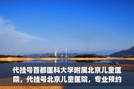 代挂号首都医科大学附属北京儿童医院，代挂号北京儿童医院，专业预约挂号服务