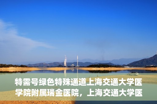 特需号绿色特殊通道上海交通大学医学院附属瑞金医院，上海交通大学医学院附属瑞金医院特需号绿色特殊通道服务解析