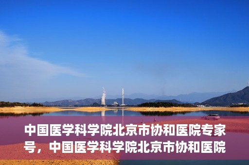 中国医学科学院北京市协和医院专家号，中国医学科学院北京市协和医院专家名医挂号服务解析