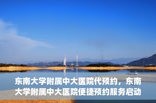 东南大学附属中大医院代预约，东南大学附属中大医院便捷预约服务启动