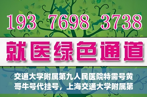 交通大学附属第九人民医院特需号黄哥牛号代挂号，上海交通大学附属第九医院特需号专家黄哥牛号预约挂号攻略