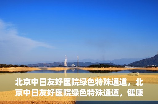 北京中日友好医院绿色特殊通道，北京中日友好医院绿色特殊通道，健康守护的紧急通道
