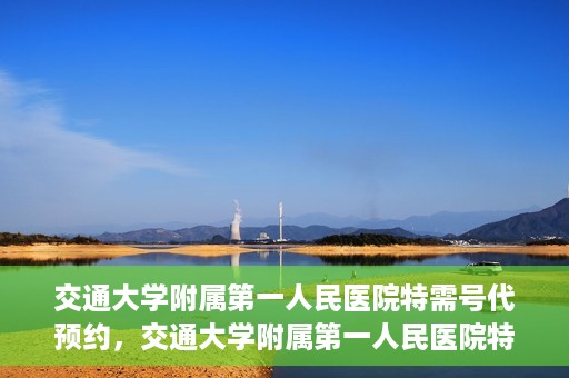 交通大学附属第一人民医院特需号代预约，交通大学附属第一人民医院特需号预约代办服务解析