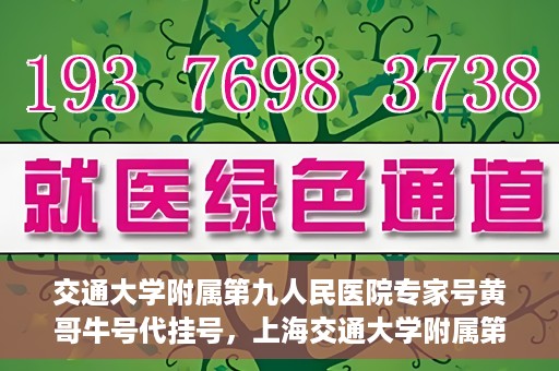 交通大学附属第九人民医院专家号黄哥牛号代挂号，上海交通大学附属第九医院专家黄哥牛号代挂号攻略