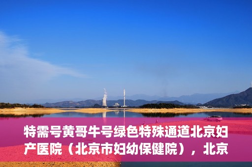 特需号黄哥牛号绿色特殊通道北京妇产医院（北京市妇幼保健院），北京妇产医院（北京市妇幼保健院）特需绿色特殊通道，黄哥牛号传递关爱与温暖