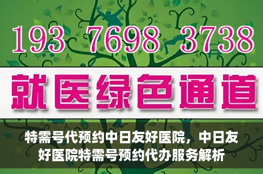 特需号代预约中日友好医院，中日友好医院特需号预约代办服务解析