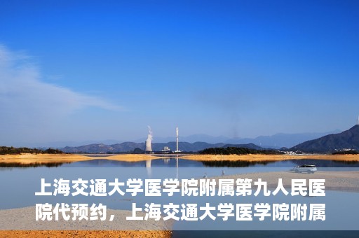上海交通大学医学院附属第九人民医院代预约，上海交通大学医学院附属第九人民医院便捷代预约服务解析