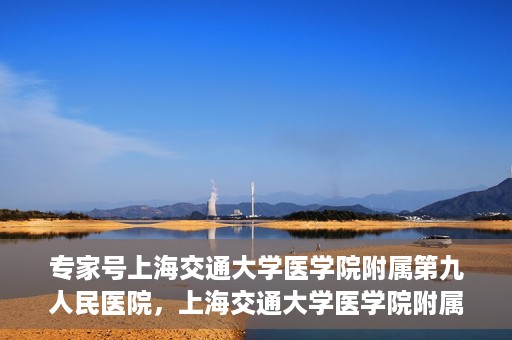 专家号上海交通大学医学院附属第九人民医院，上海交通大学医学院附属第九人民医院专家号解析