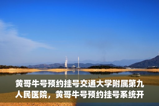 黄哥牛号预约挂号交通大学附属第九人民医院，黄哥牛号预约挂号系统开通，交通大学附属第九人民医院挂号服务上线