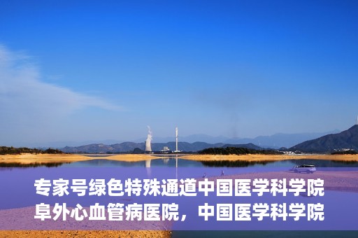 专家号绿色特殊通道中国医学科学院阜外心血管病医院，中国医学科学院阜外心血管病医院专家号绿色特殊通道解析