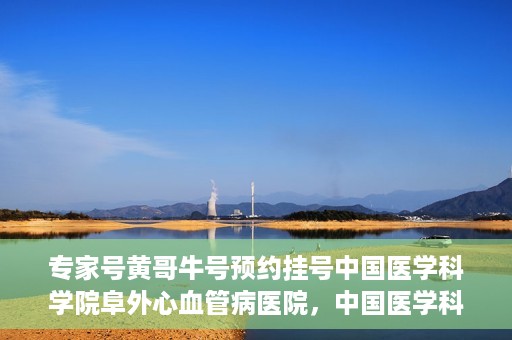 专家号黄哥牛号预约挂号中国医学科学院阜外心血管病医院，中国医学科学院阜外心血管病医院专家号黄哥牛号预约挂号指南