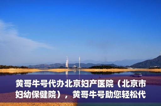 黄哥牛号代办北京妇产医院（北京市妇幼保健院），黄哥牛号助您轻松代办北京妇产医院（北京市妇幼保健院）业务