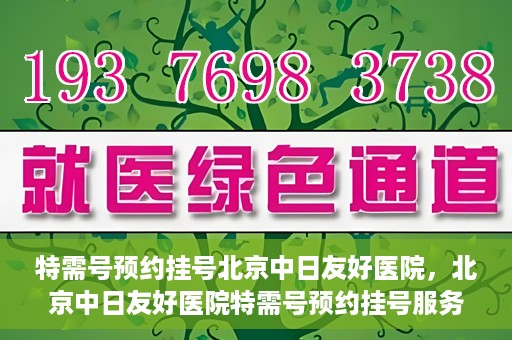 特需号预约挂号北京中日友好医院，北京中日友好医院特需号预约挂号服务解析