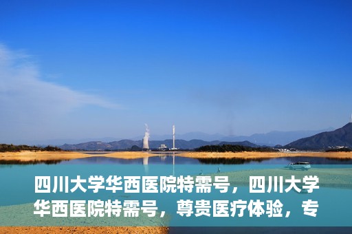 四川大学华西医院特需号，四川大学华西医院特需号，尊贵医疗体验，专业健康守护
