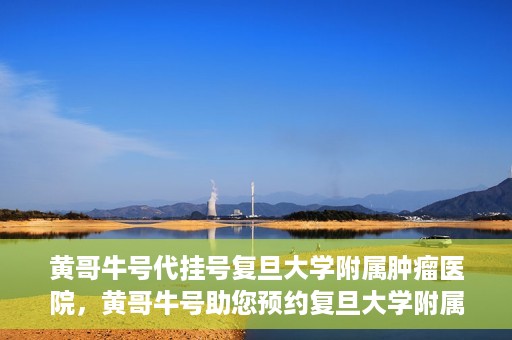黄哥牛号代挂号复旦大学附属肿瘤医院，黄哥牛号助您预约复旦大学附属肿瘤医院挂号服务