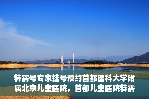 特需号专家挂号预约首都医科大学附属北京儿童医院，首都儿童医院特需号专家挂号预约攻略