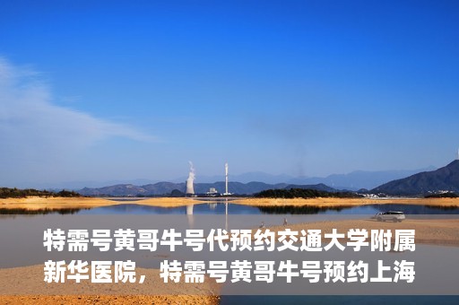 特需号黄哥牛号代预约交通大学附属新华医院，特需号黄哥牛号预约上海交通大学附属新华医院服务体验解析