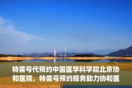 特需号代预约中国医学科学院北京协和医院，特需号预约服务助力协和医院的医疗革新之路