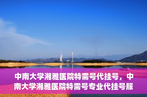 中南大学湘雅医院特需号代挂号，中南大学湘雅医院特需号专业代挂号服务