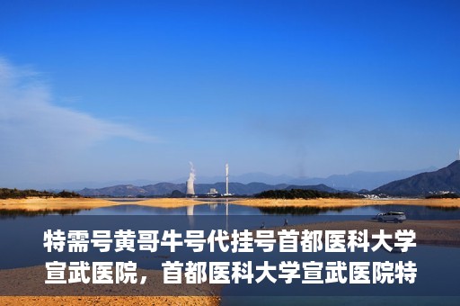 特需号黄哥牛号代挂号首都医科大学宣武医院，首都医科大学宣武医院特需号黄哥牛号代挂号服务解析