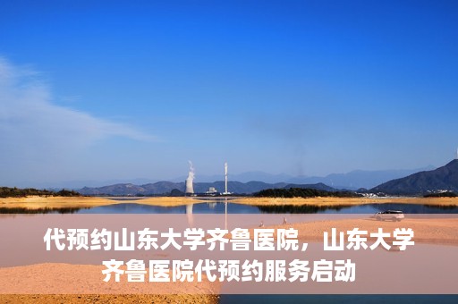 代预约山东大学齐鲁医院，山东大学齐鲁医院代预约服务启动