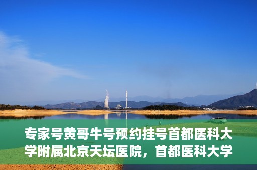 专家号黄哥牛号预约挂号首都医科大学附属北京天坛医院，首都医科大学附属北京天坛医院专家号黄哥牛号预约挂号指南